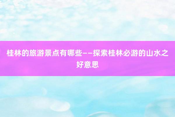 桂林的旅游景点有哪些——探索桂林必游的山水之好意思