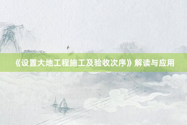 《设置大地工程施工及验收次序》解读与应用