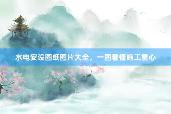 水电安设图纸图片大全，一图看懂施工重心