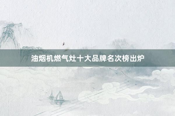 油烟机燃气灶十大品牌名次榜出炉